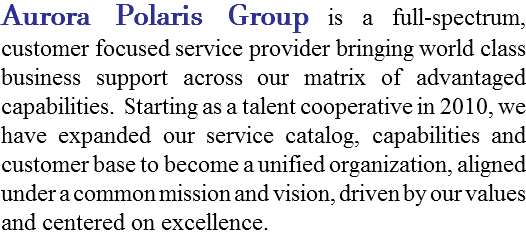 Aurora Polaris Group is a full-spectrum, customer focused service provider offering world class business support across our matrix of advantaged capabilities. Starting as a talent cooperative in 2010, we have expanded our service catalog, capabilities and customer base to become a unified organization, aligned under a common mission and vision, driven by our values and centered on excellence.